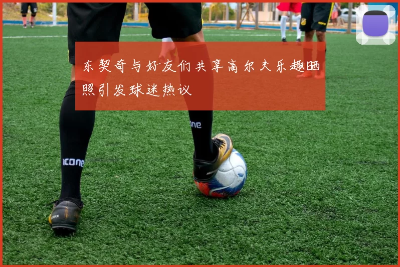 东契奇与好友们共享高尔夫乐趣晒照引发球迷热议