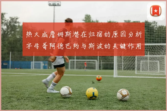 热火成詹姆斯潜在归宿的原因分析字母哥阿德巴约与斯波的关键作用