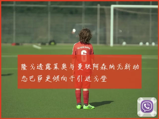 隆戈透露莱奥与曼联阿森纳无新动态巴萨更倾向于引进戈登