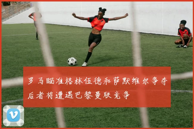 罗马瞄准格林伍德和萨默维尔争夺后者将遭遇巴黎曼联竞争